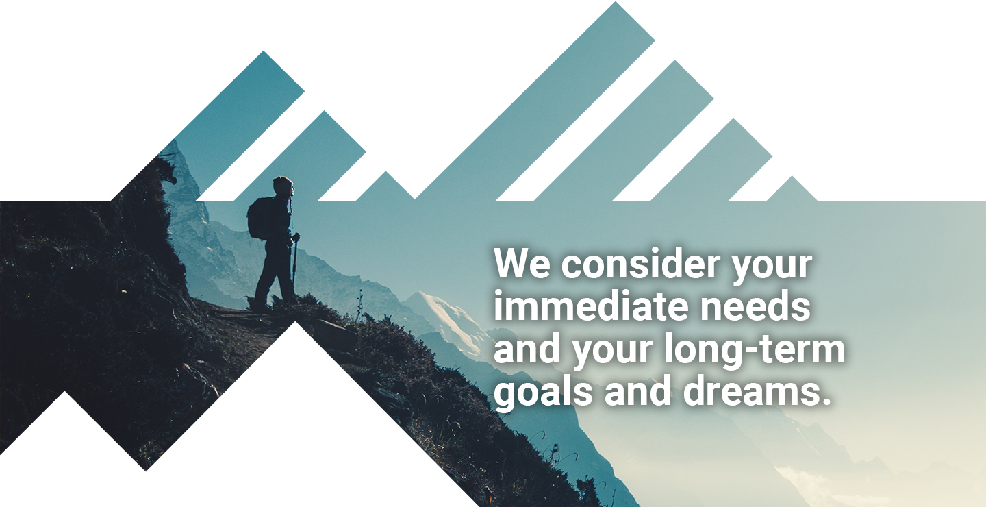 We consider your immediate needs and your long-term goals and dreams.